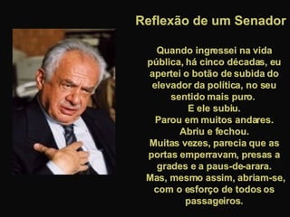 Quando ingressei na vida pública, há cinco décadas, eu apertei o botão de subida do elevador da política, no seu sentido mais puro.  E ele subiu. Parou em muitos andares.  Abriu e fechou. Muitas vezes, parecia que as portas emperravam, presas a grades e a paus-de-arara. Mas, mesmo assim, abriam-se, com o esforço de todos os passageiros. Reflexão de um Senador 