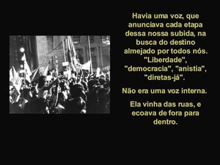 Havia uma voz, que anunciava cada etapa dessa nossa subida, na busca do destino almejado por todos nós. "Liberdade", "democracia", "anistia", "diretas-já".  Não era uma voz interna.  Ela vinha das ruas, e ecoava de fora para dentro. 