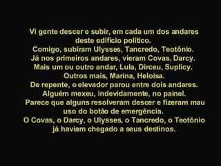 Vi gente descer e subir, em cada um dos andares deste edifício político.  Comigo, subiram Ulysses, Tancredo, Teotônio.  Já nos primeiros andares, vieram Covas, Darcy.  Mais um ou outro andar, Lula, Dirceu, Suplicy.  Outros mais, Marina, Heloísa. De repente, o elevador parou entre dois andares. Alguém mexeu, indevidamente, no painel. Parece que alguns resolveram descer e fizeram mau uso do botão de emergência.  O Covas, o Darcy, o Ulysses, o Tancredo, o Teotônio já haviam chegado a seus destinos. 