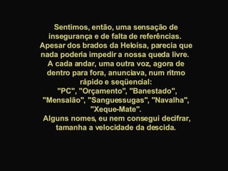 Sentimos, então, uma sensação de insegurança e de falta de referências.  Apesar dos brados da Heloísa, parecia que nada poderia impedir a nossa queda livre.  A cada andar, uma outra voz, agora de dentro para fora, anunciava, num ritmo rápido e seqüencial: "PC", "Orçamento", "Banestado", "Mensalão", "Sanguessugas", "Navalha", "Xeque-Mate". Alguns nomes, eu nem consegui decifrar, tamanha a velocidade da descida. 
