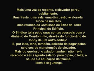 Mais uma vez de repente, o elevador parou, subitamente.  Uma fresta, uma sala, uma discussão acalorada.  Troca de insultos. Uma reunião da Comissão de Ética da Torre Principal do Edifício. O Síndico teria pago suas contas pessoais com o dinheiro do Condomínio, através do funcionário do lobby de um outro edifício. E, por isso, teria, também, deixado de pagar pelos serviços de manutenção do elevador. Mais do que isso, o zelador também não havia recebido o seu sagrado salário, para o pão, o leite, a saúde e a educação da família. Idem o segurança. 