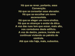 Há que se rever, portanto, essa Convenção. Há que se consertar esse elevador.  Há que se escolher um novo ascensorista.  Há que se eleger um novo síndico.  Há que se alcançar o andar da ética. A voz das ruas tem que ecoar, mais alto, nos corredores deste edifício.  A voz de dentro, parece, insiste em continuar violando os painéis de controle.  Até que não haja, mais, subsolos. 