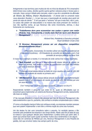 Antigamente e isso terminou para muitos de nós no início da década de 70 o empresário
determinava seus custos, decidia quanto queria ganhar colocava preço e levava para o
mercado. Hoje o preço é ditado pelo mercado, vejam o que diz o presidente da divisão
de Hotéis da Hilton, Dieter Huckenstein: - O cliente está no comando nesta
nova desordem Mundial. (...) é por isso que a maximização de receitas deve partir do
ponto de vista do cliente.” E em que pese o “achismo” de que é mais fácil, não é, pois,
os custos não podem ser descuidados e na maioria das vezes precisam ser revistos e
isso não significa cortar, já que Revenue não corta Incrementa, otimiza, e atua
fortemente em meritocracia.
 “Trabalhamos duro para economizar nos custos e operar com maior
eficácia; mas, francamente, é muito mais fácil ter lucro com Revenue
Management”.
-Richard Fain, Presidente e Executivo principal,
Royal Caribbean Cruise Lines
 “O Revenue Management provou ser um dispositivo competitivo
devastadoramente eficaz”.
- Alfred Kahn, Economista; Ex-membro sênior do Conselho presidencial de
Consultoria Econômica; - EX-Presidente do concelho de Aeronáutica civil. E da
comissão de serviços públicos de Nova York
O nosso foco é sempre a receita. E o mercado de onde vamos tirar nossos resultados.
 “Bob Crandall, que liderou o desenvolvimento destas táticas de receita na
American Airlines, lhes atribui o crédito de contribuírem com US$ 500 milhões
por anos à American Airlines”.
 “O emprego inicial destas táticas na Delta Air Lines resultou em mais de US$ 300
milhões de aumento de receita no primeiro ano”.
 “Bill Marriott Jr. Soube dessas táticas através de Crandall. Sua implementação
passou a gerar um incremento de receita de mais de US$ 100 milhões por ano
em seus HOTÉIS”.
(Tem “inteligentes” reduzindo despesa e demitindo...pelo amor de Deus!!!)
Respondendo também à pergunta que anda no ar, quais as dificuldades que se
encontram para implementar um sistema de Revenue Management correto, basicamente
são duas as razões:
1ª No mercado Brasileiro a maioria das pessoas que fala de Revenue Management não
sabe exatamente o que é e, portanto, não conhece a simples complexidade que o rodeia.
2ª como a divulgação maciça é feita com enfoque errado, as empresas mandam pessoas
que nem podem implementar e nem têm a mínima noção de como isso funciona.
Um dia destes fui dar uma consultoria sobre o assunto, fui recebido apenas e tão
somente pelo presidente da empresa e seu braço direito. Neste caso Ele já sabia do que
se tratava e que qualquer atitude para implementar a prática tinha que partir dele. É
assim que precisa fazer quem quiser aumentar muitos seus rendimentos e em alguns
casos falo em centenas de Milhões por ano, Revenue Management é uma Filosofia de
gestão, tem que envolver todos mas sempre partir de cima.
 