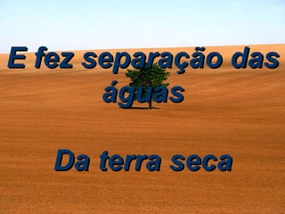 E fez separação das águas Da terra seca 