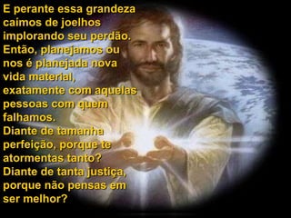E perante essa grandeza
caímos de joelhos
implorando seu perdão.
Então, planejamos ou
nos é planejada nova
vida material,
exatamente com aquelas
pessoas com quem
falhamos.
Diante de tamanha
perfeição, porque te
atormentas tanto?
Diante de tanta justiça,
porque não pensas em
ser melhor?
 