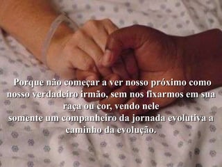 Porque não começar a ver nosso próximo como
nosso verdadeiro irmão, sem nos fixarmos em sua
            raça ou cor, vendo nele
somente um companheiro da jornada evolutiva a
             caminho da evolução.
 