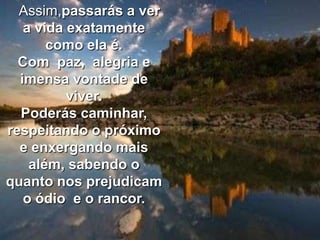 Assim,passarás a ver
   a vida exatamente
       como ela é.
  Com paz, alegria e
  imensa vontade de
          viver.
  Poderás caminhar,
respeitando o próximo
  e enxergando mais
    além, sabendo o
quanto nos prejudicam
   o ódio e o rancor.
 