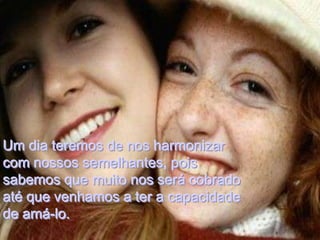 Um dia teremos de nos harmonizar
com nossos semelhantes, pois
sabemos que muito nos será cobrado
até que venhamos a ter a capacidade
de amá-lo.
 