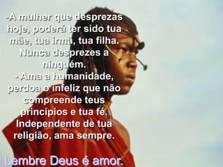 -A mulher que desprezas
hoje, poderá ter sido tua
 mãe, tua irmã, tua filha.
    Nunca desprezes a
         ninguém.
  - Ama a humanidade,
 perdoa o infeliz que não
     compreende teus
    princípios e tua fé.
   Independente de tua
  religião, ama sempre.

Lembre Deus é amor.
 