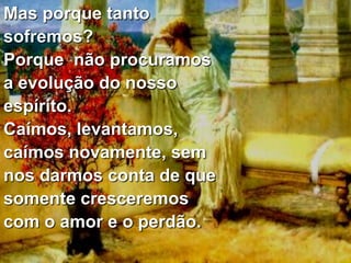 Mas porque tanto
sofremos?
Porque não procuramos
a evolução do nosso
espírito.
Caímos, levantamos,
caímos novamente, sem
nos darmos conta de que
somente cresceremos
com o amor e o perdão.
 