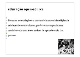 educação open-source

Fomenta a co-criação e o desenvolvimento da inteligência
colaborativa entre alunos, professores e especialistas
estabelecendo uma nova ordem de aproximação das
pessoas.
 