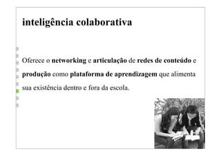 inteligência colaborativa


Oferece o networking e articulação de redes de conteúdo e
produção como plataforma de aprendizagem que alimenta
sua existência dentro e fora da escola.
 