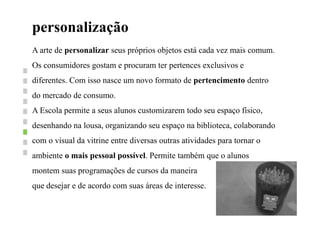 personalização
A arte de personalizar seus próprios objetos está cada vez mais comum.
Os consumidores gostam e procuram ter pertences exclusivos e
diferentes. Com isso nasce um novo formato de pertencimento dentro
do mercado de consumo.
A Escola permite a seus alunos customizarem todo seu espaço físico,
desenhando na lousa, organizando seu espaço na biblioteca, colaborando
com o visual da vitrine entre diversas outras atividades para tornar o
ambiente o mais pessoal possível. Permite também que o alunos
montem suas programações de cursos da maneira
que desejar e de acordo com suas áreas de interesse.
 