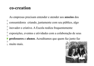 co-creationN
As empresas precisam entender e atender aos anseios dos
consumidores criando, juntamente com seu público, algo
inovador e criativo. A Escola realiza frequentemente
exposições, eventos e atividades com a colaboração de seus
professores e alunos. Acreditamos que quem faz junto faz
muito mais.
 