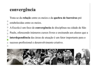 convergência
         Trata-se da relação entre os meios e da quebra de barreiras pré
         estabelecidas entre os meios.
         A Escola é um foco de convergência de disciplinas na cidade de São
         Paulo, oferecendo inúmeros cursos livres e ensinando aos alunos que a
         interdependência das áreas de atuação é um fator importante para o
         sucesso profissional e desenvolvimento criativo.




Wednesday, August 29, 12
 