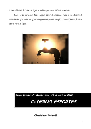 “crise hídrica” é crise de água e muitas pessoas sofrem com isso.
Essa crise está em todo lugar: bairros, cidades, ruas e condomínios,
sem contar que pessoas gastam água sem pensar na pior conseqüência do mau
uso: a falta d’água.
Jornal Estudantil – Quinta-feira, 16 de abril de 2015.
CADERNO ESPORTES
Obesidade Infantil
11
 