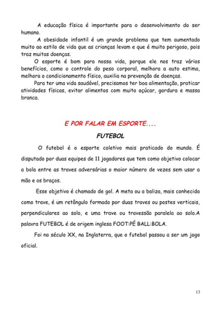 A educação física é importante para o desenvolvimento do ser
humano.
A obesidade infantil é um grande problema que tem aumentado
muito ao estilo de vida que as crianças levam e que é muito perigoso, pois
traz muitas doenças.
O esporte é bom para nossa vida, porque ele nos traz vários
benefícios, como o controle do peso corporal, melhora a auto estima,
melhora o condicionamento físico, auxilia na prevenção de doenças.
Para ter uma vida saudável, precisamos ter boa alimentação, praticar
atividades físicas, evitar alimentos com muito açúcar, gordura e massa
branca.
E POR FALAR EM ESPORTE....
FUTEBOL
O futebol é o esporte coletivo mais praticado do mundo. É
disputado por duas equipes de 11 jogadores que tem como objetivo colocar
a bola entre as traves adversárias o maior número de vezes sem usar a
mão e os braços.
Esse objetivo é chamado de gol. A meta ou a baliza, mais conhecida
como trave, é um retângulo formado por duas traves ou postes verticais,
perpendiculares ao solo, e uma trave ou travessão paralela ao solo.A
palavra FUTEBOL é de origem inglesa FOOT:PÉ BALL:BOLA.
Foi no século XX, na Inglaterra, que o futebol passou a ser um jogo
oficial.
13
 