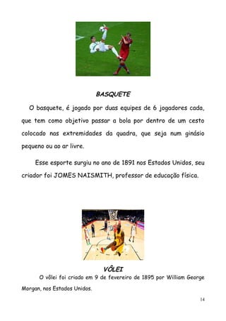 BASQUETE
O basquete, é jogado por duas equipes de 6 jogadores cada,
que tem como objetivo passar a bola por dentro de um cesto
colocado nas extremidades da quadra, que seja num ginásio
pequeno ou ao ar livre.
Esse esporte surgiu no ano de 1891 nos Estados Unidos, seu
criador foi JOMES NAISMITH, professor de educação física.
VÔLEI
O vôlei foi criado em 9 de fevereiro de 1895 por William George
Morgan, nos Estados Unidos.
14
 