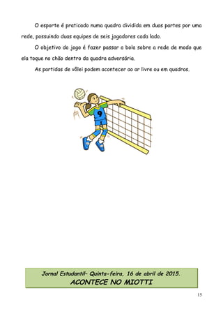 O esporte é praticado numa quadra dividida em duas partes por uma
rede, possuindo duas equipes de seis jogadores cada lado.
O objetivo do jogo é fazer passar a bola sobre a rede de modo que
ela toque no chão dentro da quadra adversária.
As partidas de vôlei podem acontecer ao ar livre ou em quadras.
15
Jornal Estudantil– Quinta-feira, 16 de abril de 2015.
ACONTECE NO MIOTTI
 