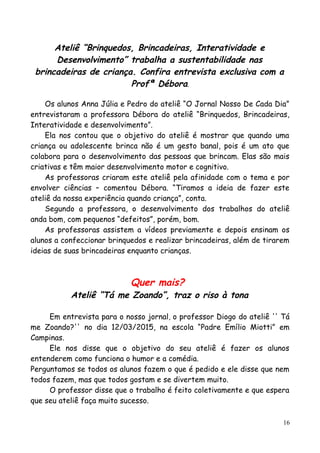 Ateliê “Brinquedos, Brincadeiras, Interatividade e
Desenvolvimento” trabalha a sustentabilidade nas
brincadeiras de criança. Confira entrevista exclusiva com a
Profª Débora.
Os alunos Anna Júlia e Pedro do ateliê “O Jornal Nosso De Cada Dia”
entrevistaram a professora Débora do ateliê “Brinquedos, Brincadeiras,
Interatividade e desenvolvimento”.
Ela nos contou que o objetivo do ateliê é mostrar que quando uma
criança ou adolescente brinca não é um gesto banal, pois é um ato que
colabora para o desenvolvimento das pessoas que brincam. Elas são mais
criativas e têm maior desenvolvimento motor e cognitivo.
As professoras criaram este ateliê pela afinidade com o tema e por
envolver ciências – comentou Débora. “Tiramos a ideia de fazer este
ateliê da nossa experiência quando criança”, conta.
Segundo a professora, o desenvolvimento dos trabalhos do ateliê
anda bom, com pequenos “defeitos”, porém, bom.
As professoras assistem a vídeos previamente e depois ensinam os
alunos a confeccionar brinquedos e realizar brincadeiras, além de tirarem
ideias de suas brincadeiras enquanto crianças.
Quer mais?
Ateliê “Tá me Zoando”, traz o riso à tona
Em entrevista para o nosso jornal, o professor Diogo do ateliê '' Tá
me Zoando?'' no dia 12/03/2015, na escola “Padre Emílio Miotti” em
Campinas.
Ele nos disse que o objetivo do seu ateliê é fazer os alunos
entenderem como funciona o humor e a comédia.
Perguntamos se todos os alunos fazem o que é pedido e ele disse que nem
todos fazem, mas que todos gostam e se divertem muito.
O professor disse que o trabalho é feito coletivamente e que espera
que seu ateliê faça muito sucesso.
16
 