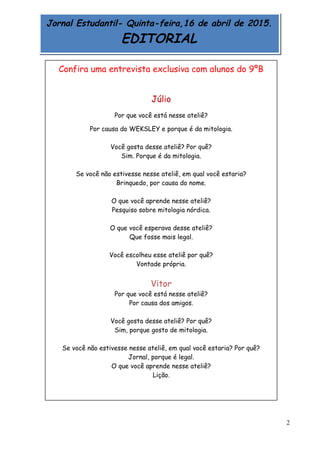 2
Jornal Estudantil- Quinta-feira,16 de abril de 2015.
EDITORIAL
Confira uma entrevista exclusiva com alunos do 9ºB
Júlio
Por que você está nesse ateliê?
Por causa do WEKSLEY e porque é da mitologia.
Você gosta desse ateliê? Por quê?
Sim. Porque é da mitologia.
Se você não estivesse nesse ateliê, em qual você estaria?
Brinquedo, por causa do nome.
O que você aprende nesse ateliê?
Pesquiso sobre mitologia nórdica.
O que você esperava desse ateliê?
Que fosse mais legal.
Você escolheu esse ateliê por quê?
Vontade própria.
Vitor
Por que você está nesse ateliê?
Por causa dos amigos.
Você gosta desse ateliê? Por quê?
Sim, porque gosto de mitologia.
Se você não estivesse nesse ateliê, em qual você estaria? Por quê?
Jornal, porque é legal.
O que você aprende nesse ateliê?
Lição.
 