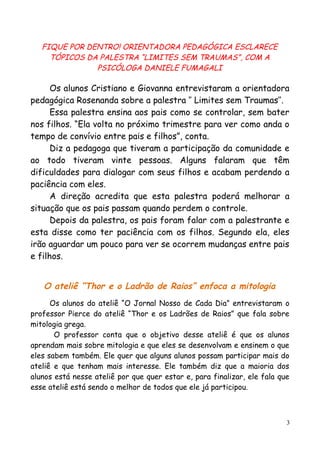 FIQUE POR DENTRO! ORIENTADORA PEDAGÓGICA ESCLARECE
TÓPICOS DA PALESTRA “LIMITES SEM TRAUMAS”, COM A
PSICÓLOGA DANIELE FUMAGALI
Os alunos Cristiano e Giovanna entrevistaram a orientadora
pedagógica Rosenanda sobre a palestra ‘’ Limites sem Traumas’’.
Essa palestra ensina aos pais como se controlar, sem bater
nos filhos. “Ela volta no próximo trimestre para ver como anda o
tempo de convívio entre pais e filhos”, conta.
Diz a pedagoga que tiveram a participação da comunidade e
ao todo tiveram vinte pessoas. Alguns falaram que têm
dificuldades para dialogar com seus filhos e acabam perdendo a
paciência com eles.
A direção acredita que esta palestra poderá melhorar a
situação que os pais passam quando perdem o controle.
Depois da palestra, os pais foram falar com a palestrante e
esta disse como ter paciência com os filhos. Segundo ela, eles
irão aguardar um pouco para ver se ocorrem mudanças entre pais
e filhos.
O ateliê “Thor e o Ladrão de Raios” enfoca a mitologia
Os alunos do ateliê “O Jornal Nosso de Cada Dia” entrevistaram o
professor Pierce do ateliê “Thor e os Ladrões de Raios” que fala sobre
mitologia grega.
O professor conta que o objetivo desse ateliê é que os alunos
aprendam mais sobre mitologia e que eles se desenvolvam e ensinem o que
eles sabem também. Ele quer que alguns alunos possam participar mais do
ateliê e que tenham mais interesse. Ele também diz que a maioria dos
alunos está nesse ateliê por que quer estar e, para finalizar, ele fala que
esse ateliê está sendo o melhor de todos que ele já participou.
3
 