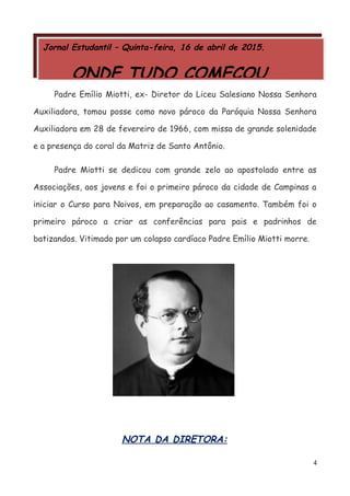 Jornal Estudantil – Quinta-feira, 16 de abril de 2015.
ONDE TUDO COMEÇOU...
Padre Emílio Miotti, ex- Diretor do Liceu Salesiano Nossa Senhora
Auxiliadora, tomou posse como novo pároco da Paróquia Nossa Senhora
Auxiliadora em 28 de fevereiro de 1966, com missa de grande solenidade
e a presença do coral da Matriz de Santo Antônio.
Padre Miotti se dedicou com grande zelo ao apostolado entre as
Associações, aos jovens e foi o primeiro pároco da cidade de Campinas a
iniciar o Curso para Noivos, em preparação ao casamento. Também foi o
primeiro pároco a criar as conferências para pais e padrinhos de
batizandos. Vitimado por um colapso cardíaco Padre Emílio Miotti morre.
NOTA DA DIRETORA:
4
 