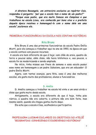 A diretora Rosangela, em entrevista exclusiva ao repórter Caio,
respondeu à pergunta: “por que a escola tem o nome de um padre?”
“Porque esse padre, que era muito famoso em Campinas e que
trabalhava na escola Liceu, era conhecido por bons atos e o prefeito
daquela época resolveu o homenageá-lo com o nome dele em uma
escola”,esclarece ela.
PRIMEIRAS FUNCIONÁRIAS DA ESCOLA NOS CONTAM HISTÓRIAS
Rita Bruno
Rita Bruno é uma das primeiras funcionárias da escola Padre Emílio
Miotti, pois ela começou a trabalhar aqui no ano de 1993, na época em que
a escola contava com poucos recursos.
A escola era bem diferente do que é hoje: com chão de areia, quadra de
terra e poucas salas, além disso, não havia biblioteca e, aos poucos, a
escola foi se modernizando e sendo ampliada.
No início, tinha missas aos finais de semana e essa escola possui
esse nome em homenagem a um padre Salesiano, que era um educador: O
padre Emílio Miotti.
Agora, com tantos avanços, para Rita, essa é uma das melhores
escolas, ela gosta muito dos professores, alunos e funcionários.
D. Amélia
D. Amélia começou a trabalhar na escola há vinte e um anos atrás e
disse que gosta muito dessa escola.
Antigamente, a escola era diferente do que é hoje, tinha piso
rústico, a quadra não era coberta, a pintura não era bem feita, mas
mesmo assim, quando ela chegou gostou muito daqui.
Ela acha que a escola é boa, acolhedora e participativa.
PROFESSORA LUCIMAR ESCLARECE OS OBJETIVOS DO ATELIÊ
“BIOGRAFIAS: CONHECENDO E ESCREVENDO HISTÓRIAS”
5
 