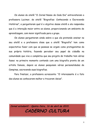 Os alunos do ateliê “O Jornal Nosso de Cada Dia” entrevistaram a
professora Lucimar, do ateliê “Biografias: Conhecendo e Escrevendo
Histórias”, e perguntaram qual é o objetivo desse ateliê e ela respondeu
que é a interação maior entre os alunos, proporcionando um ambiente de
aprendizagem, com maior significado para o grupo.
Os alunos perguntaram ainda sobre o que ela pretende ensinar no
seu ateliê e a professora disse que o ateliê “Biografia” tem como
expectativa fazer com que as pessoas se ergam como protagonistas da
sua própria história, fazendo perceber seu papel de cidadão na
comunidade que vive e completou que seu projeto de trabalho tem várias
fases: no primeiro momento contando com uma biografia pronta de um
artista famoso, depois os alunos pesquisam várias personalidades de
Campinas, escrevendo suas biografias.
Para finalizar, a professora acrescenta: “O interessante é o fato
dos alunos se conhecerem melhor e trocarem ideias”.
Jornal estudantil – Quinta-feira, 16 de abril de 2015.
CADERNO CULTURA
6
 