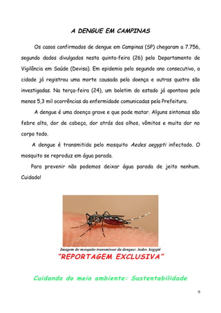 A DENGUE EM CAMPINAS
Os casos confirmados de dengue em Campinas (SP) chegaram a 7.756,
segundo dados divulgados nesta quinta-feira (26) pelo Departamento de
Vigilância em Saúde (Devisa). Em epidemia pelo segundo ano consecutivo, a
cidade já registrou uma morte causada pela doença e outras quatro são
investigadas. Na terça-feira (24), um boletim do estado já apontava pelo
menos 5,3 mil ocorrências da enfermidade comunicadas pela Prefeitura.
A dengue é uma doença grave e que pode matar. Alguns sintomas são
febre alta, dor de cabeça, dor atrás dos olhos, vômitos e muita dor no
corpo todo.
A dengue é transmitida pelo mosquito Aedes aegypti infectado. O
mosquito se reproduz em água parada.
Para prevenir não podemos deixar água parada de jeito nenhum.
Cuidado!
Imagem do mosquito transmissor da dengue: Aedes Aegypti
“REPORTAGEM EXCLUSIVA”
Cuidando do meio ambiente: Sustentabilidade
9
 