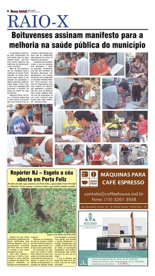 RAIO-X
     Nosso Jornal SEXTA-FEIRADE 2012
                Boituva e Região
02
                  20 DE ABRIL




     Boituvenses assinam manifesto para a
     melhoria na saúde pública do município
   A população boituven-           locaram a disposição para
se esta empenhada em               levar até as residências
demonstrar para as auto-           das pessoas em todos os
ridades locais , que Boi-          bairros do município.
tuva, tenha urgência nas              “A grande preocupação
melhorias da saúde públi-          nossa, é que as pessoas
ca do município.                   que assinaram o abai-
   Mais de 4mil assinatu-          xo assinado, declararam
ras em manifesto para a            que não tem remédio na
melhoria da saúde foram            Farmácia Municipal, mal
colhidas, os locais esco-          atendimento nos postos
lhidos para deixar a dis-          de saúde com longas filas
posição da população o             e consultas médicas feitas
abaixo assinado nesta pri-         em “cinco minutos”, exa-
meira etapa, foram dois,           mes de diagnósticos que
a feira livre realizada aos        nem mesmo em Boituva
domingos e também na               são realizados, a popula-
praça da matriz em dias            ção tem que se deslocar
da semana.                         para outras cidades. Esta
   Segundo Paulo da Sil-           na hora da população se
va, a próxima etapa terá           unir junto conosco para
o maior apoio da popula-           mudar esta triste realida-
ção, pois muitos já se co-         de”. Declarou Silva.




     Repórter NJ – Esgoto a céu
       aberto em Porto Feliz
De olho em tudo o que acontece em Porto Feliz, o aposentado Victor Previtali
é o Repórter NJ da semana, e mostra a todos o que muitos tentam esconder.




                                                       Esgoto a céu aberto em Porto Feliz
   Depois de ouvir vários          marginal.                      uma tubulação, conhecida
motoristas e pedestres que             Segundo os moradores,      como ladrão, que despeja
fazem caminhadas pela              de vez em quando o SAAE        o esgoto diretamente no
Avenida Marginal, como é           de Porto Feliz faz reparos e   córrego. Gostaríamos que
popularmente conhecida             passado algum tempo, vol-      o SAAE de Porto Feliz não
em Porto Feliz, fui conferir       ta tudo como estava antes.     só desse as explicações
e constatei o forte cheiro             Fui informado por pes-     necessárias, mas também
de esgoto no local.                soas que moram e traba-        solucionasse este proble-
   Caro leitor, garanto a          lham próximo ao local, que     ma sério de uma vez por
você que o cheiro é insu-          existe, num terreno ao lado,   todas!
portável e ainda observei          uma caixa de contenção de         E que a Semana das
o despejo de esgoto sem            esgoto e quando há pro-        Águas não fique só no dis-
nenhum tratamento no               blemas de entupimento ou       curso, mas sim em ações
córrego que acompanha a            excesso de material, existe    concretas!
 