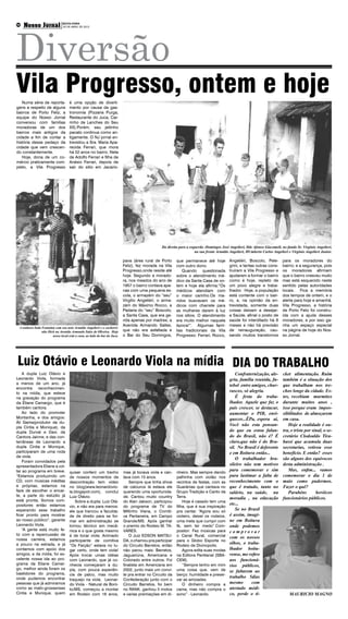 Diversão
     Nosso Jornal                     SEXTA-FEIRA
                   Boituva e Região
06
                                      20 DE ABRIL DE 2012




Vila Progresso, ontem e hoje
   Numa série de reporta-                 é uma opção de diverti-
gens a respeito de alguns                 mento por causa da gas-
bairros de Porto Feliz, a                 tronomia (Pizzaria Purga,
equipe do Nosso Jornal                    Restaurante do Juca, Car-
conversou com famílias                    rinho de Lanches do Seu
moradoras de um dos                       XX).Porém, seu jeitinho
bairros mais antigos da                   pacato continua como an-
cidade a fim de contar a                  tigamente. O NJ jornal en-
história desse pedaço da                  trevistou a Sra. Maria Apa-
cidade que vem crescen-                   recida Ferrari, que mora
do constantemente.                        há 52 anos no bairro. Neta
   Hoje, dona de um co-                   de Adolfo Ferrari e filha de
mércio praticamente com-                  Anésio Ferrari, depois de
pleto, a Vila Progresso                   sair do sítio em Jacario-




                                                                                                Da direita para a esquerda -Domingos José Angelieri, Ilde Afonso Giacomeli, no fundo Sr. Virgínio Angelieri,
                                                                                                                     na sua frente Arnaldo Angelieri, HUmberto Carlos Angelieri e Virgínio Angelieri Junior.

                                                                          pava (área rural de Porto      que permanece até hoje           Angeliéri, Boscolo, Pele-         para os moradores do
                                                                          Feliz), fez morada na Vila     com outro dono.                  grini, e tantas outras cons-      bairro; e a segurança, pois
                                                                          Progresso,onde reside até          Quando questionada           truíram a Vila Progresso e        os moradores afirmam
                                                                          hoje. Segundo a morado-        sobre o atendimento mé-          ajudaram a formar o bairro        que o bairro cresceu muito
                                                                          ra, nos meados do ano de       dico da Santa Casa de on-        como é hoje, repleto de           mas está esquecido neste
                                                                          1957 o bairro contava ape-     tem e hoje ela afirma:“Os        um povo alegre e traba-           sentido pelas autoridades
                                                                          nas com uma pequena es-        médicos atendiam com             lhador. Hoje, a população         locais. Fica a memória
                                                                          cola, o armazém do “seu”       o maior carinho.Os ma-           está contente com o bair-         dos tempos de ontem, e o
                                                                          Virgílio Angeliéri, o arma-    ridos buscavam os mé-            ro, e, na opinião da en-          alerta para hoje e amanhã.
                                                                          zém do Máximo Rocco, a         dicos com charrete para          trevistada, somente duas          Vila Progresso, a história
                                                                          Padaria do “seu” Boscolo;      as mulheres darem à luz          coisas deixam a desejar:          de Porto Feliz foi constru-
                                                                          a Santa Casa, que era ge-      nos sítios. O atendimento        a Saúde, afinal o posto de        ída com a ajuda desses
                                                                          rida apenas por madres; a      era muito melhor naquela         saúde foi interditado há 8        moradores, e por isso ga-
                                                                          Avenida Armando Salles,        época!”. Algumas famí-           meses e não há previsão           nha um espaço especial
 A senhora Inda Fontolan com seu neto Arnaldo Angelieri e o cachorri-
                nho Dick na Avenida Armando Sales de Oliveira. Hoje       que não era asfaltada e        lias tradicionais da Vila        de reinauguração, cau-            na página de hoje do Nos-
                       nesse local está a casa, ao lado do bar do Juca.   o Bar do Seu Domingos,         Progresso: Ferrari, Rocco,       sando muitos transtornos          so Jornal.




Luiz Otávio e Leonardo Viola na mídia DIA DO TRABALHO
    A dupla Luiz Otávio e                                                                                                                     Confraternização, ale-        cket alimentação. Ruim
Leonardo Viola, formada                                                                                                                   gria, família reunida, fu-        também é a situação dos
a menos de um ano, já                                                                                                                     tebol entre amigos, chur-         que trabalham nos tre-
encontra reconhecimen-
to na mídia, que esteve
                                                                                                                                          rascos, só alegria.               chos longe da cidade. Es-
na gravação do programa                                                                                                                       É festa do traba-             tes, recebiam marmitex
da Eliane Camargo, que é                                                                                                                  lhador. Aquele que faz o          durante muitos anos ,
também cantora.                                                                                                                           pais crescer, se destacar,        isso porque eram impos-
    Ao lado do promoter                                                                                                                   aumentar o PIB, enri-             sibilitados de almoçarem
Montanha, e dos amigos:                                                                                                                   quecer...ÊPa, espera ai,          em casa.
Áli Gama(produtor da du-
                                                                                                                                          Você não esta pensan-                Hoje a realidade é ou-
pla Cintia e Monique), da
dupla Durval e Davi, da                                                                                                                   do que eu estou falan-            tra, e triste por sinal, o se-
Cantora Jainne, e das con-                                                                                                                do do Brasil, não é? É            cretário Clodoaldo Tira-
terrâneas de Leonardo a                                                                                                                   claro,que não é do Bra-           bassi que acumula duas
dupla Cintia e Monique,                                                                                                                   sil. No Brasil é deferente        secretarias, retirou esse
participaram de uma roda                                                                                                                  e em Boituva então...             benefício. E então? esses
de viola.
                                                                                                                                              O trabalhador bra-            são alguns dos equívocos
    Foram convidados pela
apresentadora Eliane a vol-                                                                                                               sileiro não tem motivos           desta administração .
tar ao programa em breve.                  quiser conferir um trecho      mas já tocava viola e can-     nheiro. Mas sempre dando
                                                                                                                                          para comemorar e sim                 Mas, enfim... vamos
“Estamos produzindo um                     de nossos momentos de          tava com 15 anos.              palhinha com violão nos          para lastimar a falta de          comemorar o dia 1 de
CD, com músicas inéditas                   descontração tem vídeo            Sempre que tinha show       recintos de festas, com as       reconhecimento com o              maio como pudermos.
e próprias, estamos na                     no blog(www.leonardovio-       de calouros lá estava ele      Guarãnias que cantava no         que é tratado, tanto no           Fazer o quê?
faze de escolher o encar-                  la.blogspot.com), conclui      querendo uma oportunida-       Grupo Tradição e Canto da        salário, na saúde, na                Parabéns         heróicos
te, a parte do estúdio já                  Luiz Otávio.                   de. Cantou muito country       Terra.
está pronta. Somos com-
                                                                                                                                          moradia , na educação             funcionários públicos.
                                              Sobre a dupla: Luiz Otá-    do Alan Jakson, participou         Hoje é casado tem uma
positores então estamos                                                                                                                   etc...
                                           vio, e não era para menos:     do programa de TV do           filha, que é sua inspiração
esperando esse trabalho                    ele que trancou a faculda-     Miltinho Viana, o Comiti-      pra cantar. “Agora sou só
                                                                                                                                              Se no Brasil
ficar pronto para mostrar                  de de direito para se for-     va Pantaneira, em Campo        violeiro, deixei os rodeios,     é assim, imagi-
ao nosso público”, garante                 mar em administração se        Grande/MS. Após ganhar         uma meta que cumpri com          ne em Boituva
Leonardo Viola.                            tornou técnico em mecâ-        o premio do Rodeio M. TA-      fé, sem ter medo”.Com-           onde podemos
    “A gente está muito fe-                nica e o que gosta mesmo       VARES.                         positor: Fez músicas para        comprovar
liz com a repercussão de                   é de tocar viola. Animado         O Juiz EDSON MATSU-         o Canal Rural, comercial
nossa carreira, estamos                                                                                                                   com os nossos
                                           participante de comitiva       DA, o chamou pra participar    para o Globo Esporte no
a pouco na estrada, e já                                                                                                                  olhos, o traba-
                                           “Os Farção” estava no lu-      do Circuito Barretos, então    Rodeio de Divinopolis.
contamos com apoio dos                     gar certo, onde tem viola!     não parou mais: Barretos,          Agora edita suas modas       lhador boitu-
amigos, e da mídia, foi ex-                Após trocar umas idéias        Jaguariúna, Americana e        na Editora Panttanal (SBA-       vense, me refiro
celente nossa ida ao pro-                  com Leonardo, que já co-       Colorado entre outros. Foi     CEM).                            aos funcioná-
grama da Eliane Camar-                     nhecia começaram a du-         finalista em Americana em          “Sempre tenho em mim         rios públicos,
go, melhor ainda foram os                  pla, com pouca experiên-       2002, junto mais um convi-     uma coisa que, vem de
bastidores do programa,
                                                                                                                                          se faltarem ao
                                           cia de palco, mas muito        te pra entrar no Circuito da   berço: humildade e preser-
onde pudemos encontrar                                                                                                                    trabalho 5dias
                                           traquejo na viola. Leonar-     Confederação junto com o       var as amizades.
pessoas que já admiramos                   do Viola – Natural de Boni-    Circuito Barretos, foi bem         O dinheiro compra a          mesmo       com
como as mato-grossenses                    to/MS, começou a montar        no RANK. ganhou 5 motos        cama, mas não compra o           atestado médi-
Cintia e Munique, quem                     em Rodeio com 16 anos,         e varias premiações em di-     sono” - Leonardo.                co, perde o ti-                        MAURICIO MAGNO
 