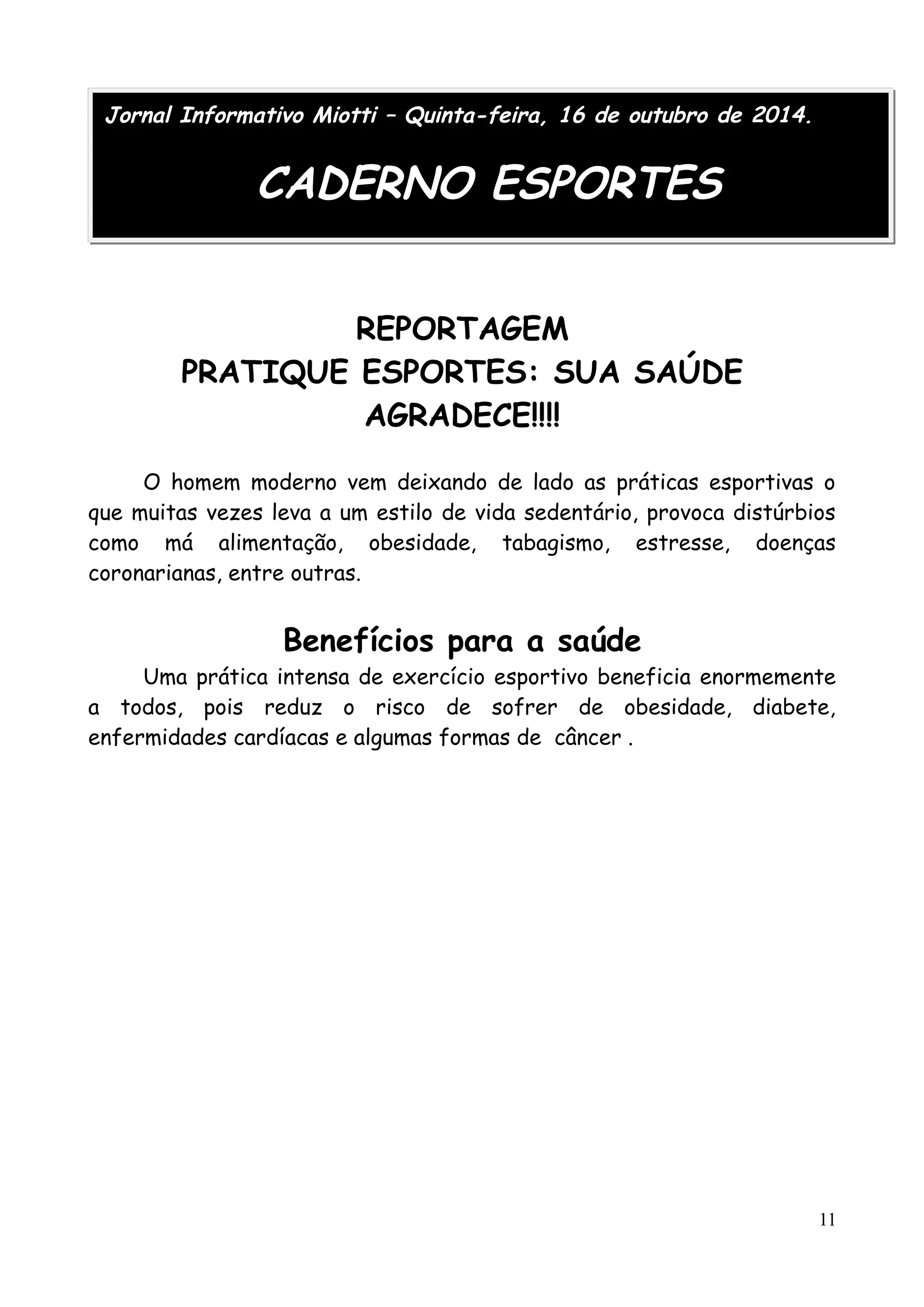 Jornal Informativo Miotti – Quinta-feira, 16 de outubro de 2014. 
CADERNO ESPORTES 
REPORTAGEM 
PRATIQUE ESPORTES: SUA SAÚDE 
AGRADECE!!!! 
O homem moderno vem deixando de lado as práticas esportivas o 
que muitas vezes leva a um estilo de vida sedentário, provoca distúrbios 
como má alimentação, obesidade, tabagismo, estresse, doenças 
coronarianas, entre outras. 
Benefícios para a saúde 
Uma prática intensa de exercício esportivo beneficia enormemente 
a todos, pois reduz o risco de sofrer de obesidade, diabete, 
enfermidades cardíacas e algumas formas de câncer . 
11 
 