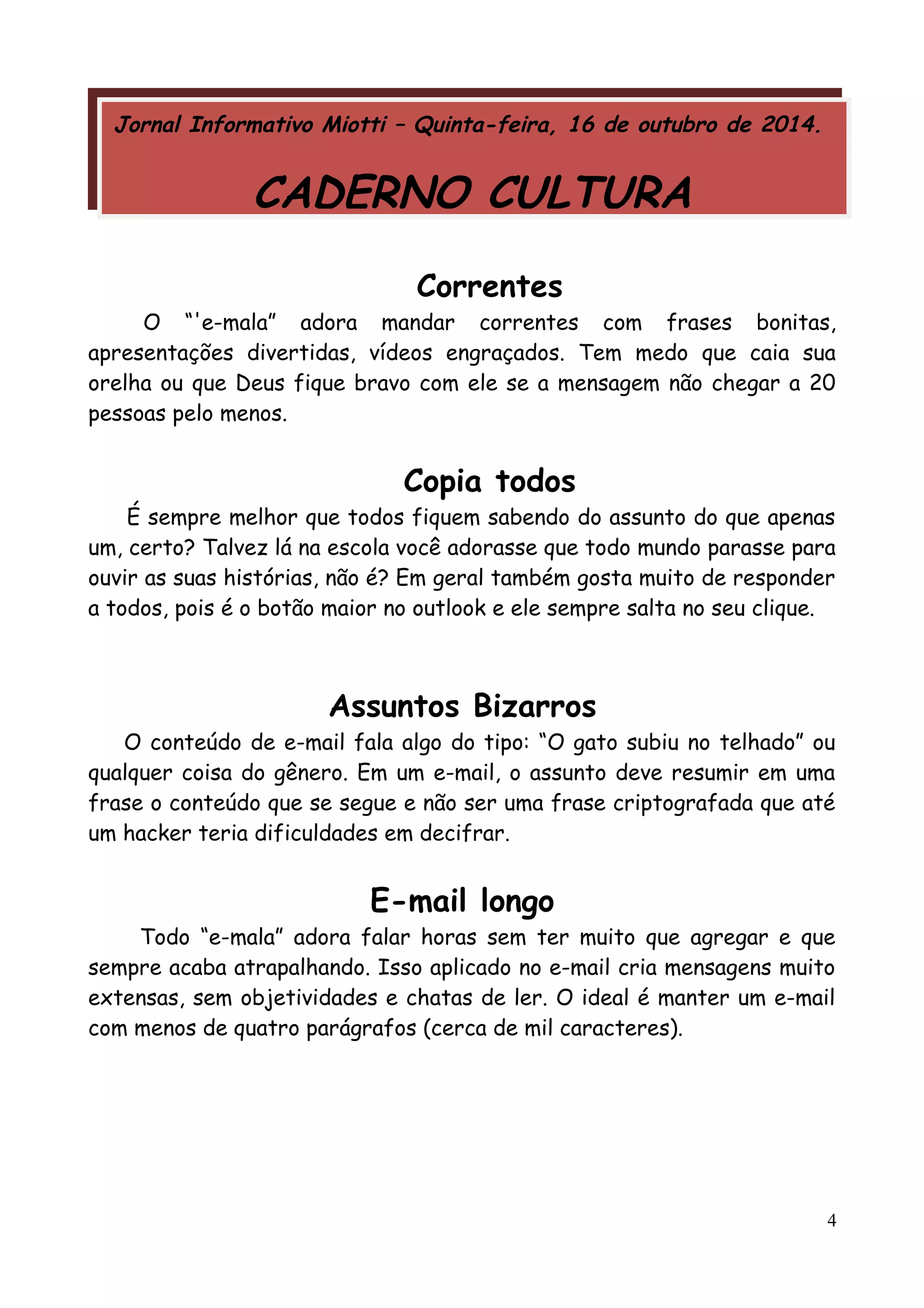 Jornal Informativo Miotti – Quinta-feira, 16 de outubro de 2014. 
CADERNO CULTURA 
Correntes 
O “'e-mala” adora mandar correntes com frases bonitas, 
apresentações divertidas, vídeos engraçados. Tem medo que caia sua 
orelha ou que Deus fique bravo com ele se a mensagem não chegar a 20 
pessoas pelo menos. 
Copia todos 
É sempre melhor que todos fiquem sabendo do assunto do que apenas 
um, certo? Talvez lá na escola você adorasse que todo mundo parasse para 
ouvir as suas histórias, não é? Em geral também gosta muito de responder 
a todos, pois é o botão maior no outlook e ele sempre salta no seu clique. 
Assuntos Bizarros 
O conteúdo de e-mail fala algo do tipo: “O gato subiu no telhado” ou 
qualquer coisa do gênero. Em um e-mail, o assunto deve resumir em uma 
frase o conteúdo que se segue e não ser uma frase criptografada que até 
um hacker teria dificuldades em decifrar. 
E-mail longo 
Todo “e-mala” adora falar horas sem ter muito que agregar e que 
sempre acaba atrapalhando. Isso aplicado no e-mail cria mensagens muito 
extensas, sem objetividades e chatas de ler. O ideal é manter um e-mail 
com menos de quatro parágrafos (cerca de mil caracteres). 
4 
 