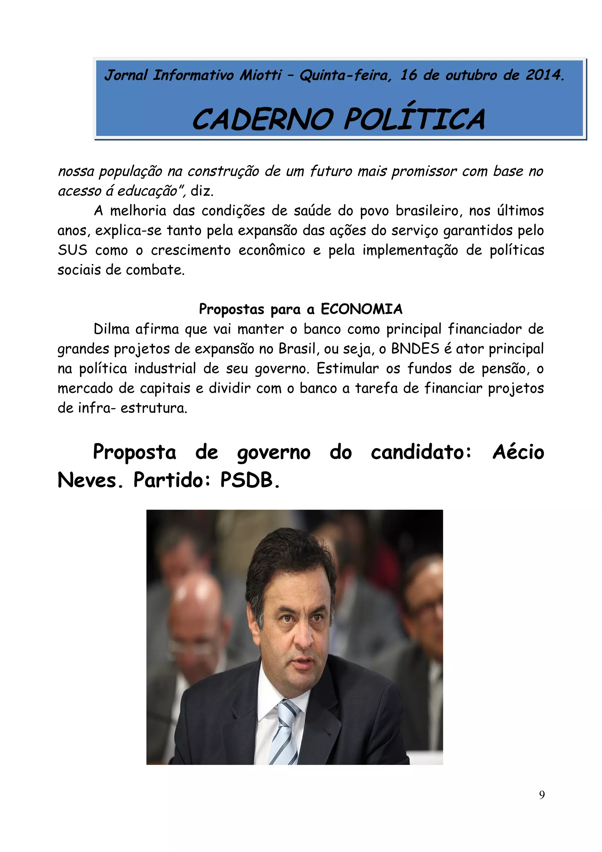 Jornal Informativo Miotti – Quinta-feira, 16 de outubro de 2014. 
CADERNO POLÍTICA 
nossa população na construção de um futuro mais promissor com base no 
acesso á educação”, diz. 
A melhoria das condições de saúde do povo brasileiro, nos últimos 
anos, explica-se tanto pela expansão das ações do serviço garantidos pelo 
SUS como o crescimento econômico e pela implementação de políticas 
sociais de combate. 
Propostas para a ECONOMIA 
Dilma afirma que vai manter o banco como principal financiador de 
grandes projetos de expansão no Brasil, ou seja, o BNDES é ator principal 
na política industrial de seu governo. Estimular os fundos de pensão, o 
mercado de capitais e dividir com o banco a tarefa de financiar projetos 
de infra- estrutura. 
Proposta de governo do candidato: Aécio 
Neves. Partido: PSDB. 
9 
 