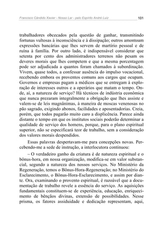 Francisco Cândido Xavier - Nosso Lar - pelo Espírito André Luiz   101




trabalhadores obcecados pela questão de ganhar, transmitindo
fortunas vultosas à inconsciência e à dissipação; outros amontoam
expressões bancárias que lhes servem de martírio pessoal e de
ruína à família. Por outro lado, é indispensável considerar que
setenta por cento dos administradores terrenos não pesam os
deveres morais que lhes competem e que a mesma porcentagem
pode ser adjudicada a quantos foram chamados à subordinação.
Vivem, quase todos, a confessar ausência do impulso vocacional,
recebendo embora os proventos comuns aos cargos que ocupam.
Governos e empresas pagam a médicos que se entregam à explo-
ração de interesses outros e a operários que matam o tempo. On-
de, aí, a natureza de serviço? Há técnicos de indústria econômica
que nunca prezaram integralmente a obrigação que lhes assiste e
valem-se de leis magnânimas, à maneira de moscas venenosas no
pão sagrado, exigindo abonos, facilidades e aposentadorias. Creia,
porém, que todos pagarão muito caro a displicência. Parece ainda
distante o tempo em que os institutos sociais poderão determinar a
qualidade de serviço dos homens, porque, para o plano espiritual
superior, não se especificará teor de trabalho, sem a consideração
dos valores morais despendidos.
     Essas palavras despertavam-me para concepções novas. Per-
cebendo-me a sede de instrução, a interlocutora continuou:
     – O verdadeiro ganho da criatura é de natureza espiritual e o
bônus-hora, em nossa organização, modifica-se em valor substan-
cial, segundo a natureza dos nossos serviços. No Ministério da
Regeneração, temos o Bônus-Hora-Regeneração; no Ministério do
Esclarecimento, o Bônus-Hora-Esclarecimento, e assim por dian-
te. Ora, examinando o provento espiritual, é razoável que a docu-
mentação de trabalho revele a essência do serviço. As aquisições
fundamentais constituem-se de experiência, educação, enriqueci-
mento de bênçãos divinas, extensão de possibilidades. Nesse
prisma, os fatores assiduidade e dedicação representam, aqui,
 