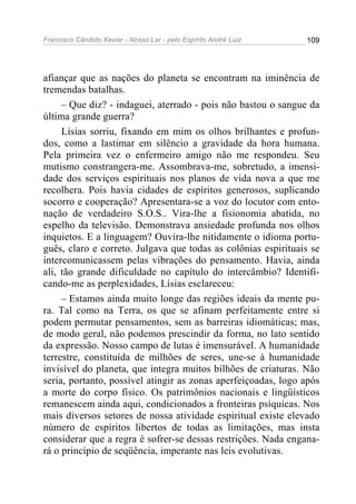 Francisco Cândido Xavier - Nosso Lar - pelo Espírito André Luiz   109




afiançar que as nações do planeta se encontram na iminência de
tremendas batalhas.
     – Que diz? - indaguei, aterrado - pois não bastou o sangue da
última grande guerra?
     Lísias sorriu, fixando em mim os olhos brilhantes e profun-
dos, como a lastimar em silêncio a gravidade da hora humana.
Pela primeira vez o enfermeiro amigo não me respondeu. Seu
mutismo constrangera-me. Assombrava-me, sobretudo, a imensi-
dade dos serviços espirituais nos planos de vida nova a que me
recolhera. Pois havia cidades de espíritos generosos, suplicando
socorro e cooperação? Apresentara-se a voz do locutor com ento-
nação de verdadeiro S.O.S.. Vira-lhe a fisionomia abatida, no
espelho da televisão. Demonstrava ansiedade profunda nos olhos
inquietos. E a linguagem? Ouvira-lhe nitidamente o idioma portu-
guês, claro e correto. Julgava que todas as colônias espirituais se
intercomunicassem pelas vibrações do pensamento. Havia, ainda
ali, tão grande dificuldade no capítulo do intercâmbio? Identifi-
cando-me as perplexidades, Lísias esclareceu:
     – Estamos ainda muito longe das regiões ideais da mente pu-
ra. Tal como na Terra, os que se afinam perfeitamente entre si
podem permutar pensamentos, sem as barreiras idiomáticas; mas,
de modo geral, não podemos prescindir da forma, no lato sentido
da expressão. Nosso campo de lutas é imensurável. A humanidade
terrestre, constituída de milhões de seres, une-se à humanidade
invisível do planeta, que integra muitos bilhões de criaturas. Não
seria, portanto, possível atingir as zonas aperfeiçoadas, logo após
a morte do corpo físico. Os patrimônios nacionais e lingüísticos
remanescem ainda aqui, condicionados a fronteiras psíquicas. Nos
mais diversos setores de nossa atividade espiritual existe elevado
número de espíritos libertos de todas as limitações, mas insta
considerar que a regra é sofrer-se dessas restrições. Nada engana-
rá o princípio de seqüência, imperante nas leis evolutivas.
 