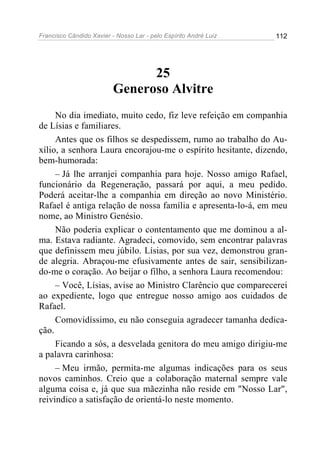 Francisco Cândido Xavier - Nosso Lar - pelo Espírito André Luiz   112




                                25
                          Generoso Alvitre
     No dia imediato, muito cedo, fiz leve refeição em companhia
de Lísias e familiares.
     Antes que os filhos se despedissem, rumo ao trabalho do Au-
xílio, a senhora Laura encorajou-me o espírito hesitante, dizendo,
bem-humorada:
     – Já lhe arranjei companhia para hoje. Nosso amigo Rafael,
funcionário da Regeneração, passará por aqui, a meu pedido.
Poderá aceitar-lhe a companhia em direção ao novo Ministério.
Rafael é antiga relação de nossa família e apresenta-lo-á, em meu
nome, ao Ministro Genésio.
     Não poderia explicar o contentamento que me dominou a al-
ma. Estava radiante. Agradeci, comovido, sem encontrar palavras
que definissem meu júbilo. Lísias, por sua vez, demonstrou gran-
de alegria. Abraçou-me efusivamente antes de sair, sensibilizan-
do-me o coração. Ao beijar o filho, a senhora Laura recomendou:
     – Você, Lísias, avise ao Ministro Clarêncio que comparecerei
ao expediente, logo que entregue nosso amigo aos cuidados de
Rafael.
     Comovidíssimo, eu não conseguia agradecer tamanha dedica-
ção.
     Ficando a sós, a desvelada genitora do meu amigo dirigiu-me
a palavra carinhosa:
     – Meu irmão, permita-me algumas indicações para os seus
novos caminhos. Creio que a colaboração maternal sempre vale
alguma coisa e, já que sua mãezinha não reside em "Nosso Lar",
reivindico a satisfação de orientá-lo neste momento.
 