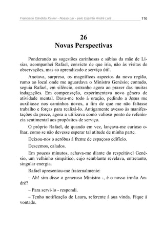 Francisco Cândido Xavier - Nosso Lar - pelo Espírito André Luiz   116




                               26
                        Novas Perspectivas
     Ponderando as sugestões carinhosas e sábias da mãe de Lí-
sias, acompanhei Rafael, convicto de que iria, não às visitas de
observações, mas ao aprendizado e serviço útil.
     Anotava, surpreso, os magníficos aspectos da nova região,
rumo ao local onde me aguardava o Ministro Genésio; contudo,
seguia Rafael, em silêncio, estranho agora ao prazer das muitas
indagações. Em compensação, experimentava novo gênero de
atividade mental. Dava-me todo à oração, pedindo a Jesus me
auxiliasse nos caminhos novos, a fim de que me não faltasse
trabalho e forças para realizá-lo. Antigamente avesso às manifes-
tações da prece, agora a utilizava como valioso ponto de referên-
cia sentimental aos propósitos de serviço.
     O próprio Rafael, de quando em vez, lançava-me curioso o-
lhar, como se não devesse esperar tal atitude de minha parte.
     Deixou-nos o aeróbus à frente de espaçoso edifício.
     Descemos, calados.
     Em poucos minutos, achava-me diante do respeitável Gené-
sio, um velhinho simpático, cujo semblante revelava, entretanto,
singular energia.
     Rafael apresentou-me fraternalmente:
     – Ah! sim disse o generoso Ministro -, é o nosso irmão An-
dré?
     – Para servi-lo - respondi.
     – Tenho notificação de Laura, referente à sua vinda. Fique à
vontade.
 