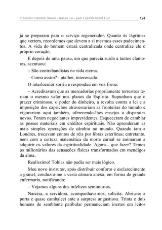 Francisco Cândido Xavier - Nosso Lar - pelo Espírito André Luiz   124




já se preparam para o serviço regenerador. Quanto às lágrimas
que vertem, recordemos que devem a si mesmos esses padecimen-
tos. A vida do homem estará centralizada onde centralize ele o
próprio coração.
     E depois de uma pausa, em que parecia surdo a tantos clamo-
res, acentuou:
     – São contrabandistas na vida eterna.
     – Como assim? - atalhei, interessado.
     O interlocutor sorriu e respondeu em voz firme:
     – Acreditavam que as mercadorias propriamente terrestres te-
riam o mesmo valor nos planos do Espírito. Supunham que o
prazer criminoso, o poder do dinheiro, a revolta contra a lei e a
imposição dos caprichos atravessariam as fronteiras do túmulo e
vigorariam aqui também, oferecendo-lhes ensejos a disparates
novos. Foram negociantes imprevidentes. Esqueceram de cambiar
as posses materiais em créditos espirituais. Não aprenderam as
mais simples operações de câmbio no mundo. Quando iam a
Londres, trocavam contos de réis por libras esterlinas; entretanto,
nem com a certeza matemática da morte carnal se animaram a
adquirir os valores da espiritualidade. Agora... que fazer? Temos
os milionários das sensações físicas transformados em mendigos
da alma.
     Realíssimo! Tobias não podia ser mais lógico.
     Meu novo instrutor, após distribuir conforto e esclarecimento
a granel, conduziu-me a vasta câmara anexa, em forma de grande
enfermaria, notificando:
     – Vejamos alguns dos infelizes semimortos.
     Narcisa, a servidora, acompanhava-nos, solícita. Abriu-se a
porta e quase cambaleei ante a surpresa angustiosa. Trinta e dois
homens de semblante patibular permaneciam inertes em leitos
 
