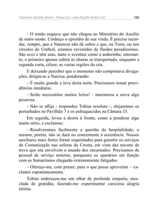 Francisco Cândido Xavier - Nosso Lar - pelo Espírito André Luiz   128




     – O irmão esquece que não chegou ao Ministério do Auxílio
de outro modo. Conheço o episódio de sua vinda. É preciso recor-
dar, sempre, que a Natureza não dá saltos e que, na Terra, ou nos
círculos do Umbral, estamos revestidos de fluidos pesadíssimos.
São aves e têm asas, tanto o avestruz como a andorinha; entretan-
to, o primeiro apenas subirá às alturas se transportado, enquanto a
segunda corta, célere, as vastas regiões do céu.
     E deixando perceber que o momento não comportava divaga-
ções, dirigiu-se a Narcisa, ponderando:
     – É muito grande a leva desta noite. Precisamos tomar provi-
dências imediatas.
     – Serão necessários muitos leitos! - murmurou a serva algo
pesarosa.
     – Não se aflija - respondeu Tobias resoluto -, alojaremos os
perturbados no Pavilhão 7 e os enfraquecidos na Câmara 33.
     Em seguida, levou a destra à fronte, como a ponderar algo
muito sério, e exclamou:
     – Resolveremos facilmente a questão da hospitalidade; o
mesmo, porém, não se dará no concernente à assistência. Nossos
auxiliares mais fortes foram requisitados para garantir os serviços
da Comunicação nas esferas da Crosta, em vista das nuvens de
treva que ora envolvem o mundo dos encarnados. Precisamos de
pessoal de serviço noturno, porquanto os operários em função
com os Samaritanos chegarão extremamente fatigados.
     – Ofereço-me, com prazer, para o que possa aproveitar – ex-
clamei espontaneamente.
     Tobias endereçou-me um olhar de profunda simpatia, mes-
clada de gratidão, fazendo-me experimentar cariciosa alegria
íntima.
 