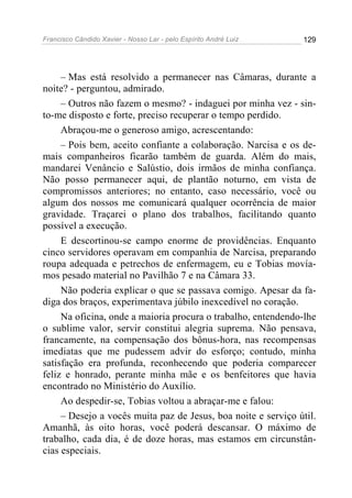 Francisco Cândido Xavier - Nosso Lar - pelo Espírito André Luiz   129




     – Mas está resolvido a permanecer nas Câmaras, durante a
noite? - perguntou, admirado.
     – Outros não fazem o mesmo? - indaguei por minha vez - sin-
to-me disposto e forte, preciso recuperar o tempo perdido.
     Abraçou-me o generoso amigo, acrescentando:
     – Pois bem, aceito confiante a colaboração. Narcisa e os de-
mais companheiros ficarão também de guarda. Além do mais,
mandarei Venâncio e Salústio, dois irmãos de minha confiança.
Não posso permanecer aqui, de plantão noturno, em vista de
compromissos anteriores; no entanto, caso necessário, você ou
algum dos nossos me comunicará qualquer ocorrência de maior
gravidade. Traçarei o plano dos trabalhos, facilitando quanto
possível a execução.
     E descortinou-se campo enorme de providências. Enquanto
cinco servidores operavam em companhia de Narcisa, preparando
roupa adequada e petrechos de enfermagem, eu e Tobias movía-
mos pesado material no Pavilhão 7 e na Câmara 33.
     Não poderia explicar o que se passava comigo. Apesar da fa-
diga dos braços, experimentava júbilo inexcedível no coração.
     Na oficina, onde a maioria procura o trabalho, entendendo-lhe
o sublime valor, servir constitui alegria suprema. Não pensava,
francamente, na compensação dos bônus-hora, nas recompensas
imediatas que me pudessem advir do esforço; contudo, minha
satisfação era profunda, reconhecendo que poderia comparecer
feliz e honrado, perante minha mãe e os benfeitores que havia
encontrado no Ministério do Auxílio.
     Ao despedir-se, Tobias voltou a abraçar-me e falou:
     – Desejo a vocês muita paz de Jesus, boa noite e serviço útil.
Amanhã, às oito horas, você poderá descansar. O máximo de
trabalho, cada dia, é de doze horas, mas estamos em circunstân-
cias especiais.
 