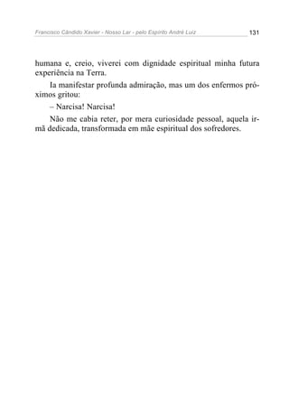 Francisco Cândido Xavier - Nosso Lar - pelo Espírito André Luiz   131




humana e, creio, viverei com dignidade espiritual minha futura
experiência na Terra.
    Ia manifestar profunda admiração, mas um dos enfermos pró-
ximos gritou:
    – Narcisa! Narcisa!
    Não me cabia reter, por mera curiosidade pessoal, aquela ir-
mã dedicada, transformada em mãe espiritual dos sofredores.
 
