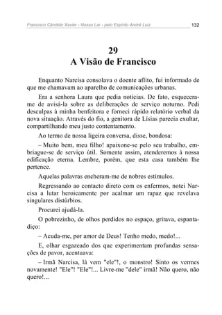 Francisco Cândido Xavier - Nosso Lar - pelo Espírito André Luiz   132




                               29
                      A Visão de Francisco
     Enquanto Narcisa consolava o doente aflito, fui informado de
que me chamavam ao aparelho de comunicações urbanas.
     Era a senhora Laura que pedia notícias. De fato, esquecera-
me de avisá-la sobre as deliberações de serviço noturno. Pedi
desculpas à minha benfeitora e forneci rápido relatório verbal da
nova situação. Através do fio, a genitora de Lísias parecia exultar,
compartilhando meu justo contentamento.
     Ao termo de nossa ligeira conversa, disse, bondosa:
     – Muito bem, meu filho! apaixone-se pelo seu trabalho, em-
briague-se de serviço útil. Somente assim, atenderemos à nossa
edificação eterna. Lembre, porém, que esta casa também lhe
pertence.
     Aquelas palavras encheram-me de nobres estímulos.
     Regressando ao contacto direto com os enfermos, notei Nar-
cisa a lutar heroicamente por acalmar um rapaz que revelava
singulares distúrbios.
     Procurei ajudá-la.
     O pobrezinho, de olhos perdidos no espaço, gritava, espanta-
diço:
     – Acuda-me, por amor de Deus! Tenho medo, medo!...
     E, olhar esgazeado dos que experimentam profundas sensa-
ções de pavor, acentuava:
     – Irmã Narcisa, lá vem "ele"!, o monstro! Sinto os vermes
novamente! "Ele"! "Ele"!... Livre-me "dele" irmã! Não quero, não
quero!...
 