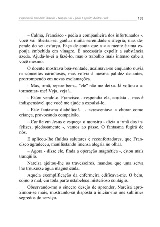 Francisco Cândido Xavier - Nosso Lar - pelo Espírito André Luiz   133




     – Calma, Francisco - pedia a companheira dos infortunados -,
você vai libertar-se, ganhar muita serenidade e alegria, mas de-
pende do seu esforço. Faça de conta que a sua mente é uma es-
ponja embebida em vinagre. É necessário expelir a substância
azeda. Ajudá-lo-ei a fazê-lo, mas o trabalho mais intenso cabe a
você mesmo.
     O doente mostrava boa-vontade, acalmava-se enquanto ouvia
os conceitos carinhosos, mas volvia à mesma palidez de antes,
prorrompendo em novas exclamações.
     – Mas, irmã, repare bem... "ele" não me deixa. Já voltou a a-
tormentar- me! Veja, veja!...
     – Estou vendo-o, Francisco - respondia ela, cordata -, mas é
indispensável que você me ajude a expulsá-lo.
     – Este fantasma diabólico!... - acrescentava a chorar como
criança, provocando compaixão.
     – Confie em Jesus e esqueça o monstro - dizia a irmã dos in-
felizes, piedosamente -, vamos ao passe. O fantasma fugirá de
nós.
     E aplicou-lhe fluidos salutares e reconfortadores, que Fran-
cisco agradeceu, manifestando imensa alegria no olhar.
     – Agora - disse ele, finda a operação magnética -, estou mais
tranqüilo.
     Narcisa ajeitou-lhe os travesseiros, mandou que uma serva
lhe trouxesse água magnetizada.
     Aquela exemplificação da enfermeira edificava-me. O bem,
como o mal, em toda parte estabelece misterioso contágio.
     Observando-me o sincero desejo de aprender, Narcisa apro-
ximou-se mais, mostrando-se disposta a iniciar-me nos sublimes
segredos do serviço.
 