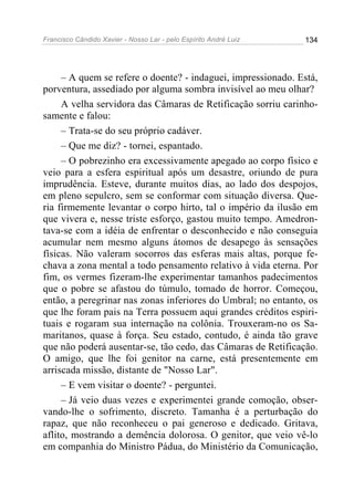 Francisco Cândido Xavier - Nosso Lar - pelo Espírito André Luiz   134




     – A quem se refere o doente? - indaguei, impressionado. Está,
porventura, assediado por alguma sombra invisível ao meu olhar?
     A velha servidora das Câmaras de Retificação sorriu carinho-
samente e falou:
     – Trata-se do seu próprio cadáver.
     – Que me diz? - tornei, espantado.
     – O pobrezinho era excessivamente apegado ao corpo físico e
veio para a esfera espiritual após um desastre, oriundo de pura
imprudência. Esteve, durante muitos dias, ao lado dos despojos,
em pleno sepulcro, sem se conformar com situação diversa. Que-
ria firmemente levantar o corpo hirto, tal o império da ilusão em
que vivera e, nesse triste esforço, gastou muito tempo. Amedron-
tava-se com a idéia de enfrentar o desconhecido e não conseguia
acumular nem mesmo alguns átomos de desapego às sensações
físicas. Não valeram socorros das esferas mais altas, porque fe-
chava a zona mental a todo pensamento relativo à vida eterna. Por
fim, os vermes fizeram-lhe experimentar tamanhos padecimentos
que o pobre se afastou do túmulo, tomado de horror. Começou,
então, a peregrinar nas zonas inferiores do Umbral; no entanto, os
que lhe foram pais na Terra possuem aqui grandes créditos espiri-
tuais e rogaram sua internação na colônia. Trouxeram-no os Sa-
maritanos, quase à força. Seu estado, contudo, é ainda tão grave
que não poderá ausentar-se, tão cedo, das Câmaras de Retificação.
O amigo, que lhe foi genitor na carne, está presentemente em
arriscada missão, distante de "Nosso Lar".
     – E vem visitar o doente? - perguntei.
     – Já veio duas vezes e experimentei grande comoção, obser-
vando-lhe o sofrimento, discreto. Tamanha é a perturbação do
rapaz, que não reconheceu o pai generoso e dedicado. Gritava,
aflito, mostrando a demência dolorosa. O genitor, que veio vê-lo
em companhia do Ministro Pádua, do Ministério da Comunicação,
 