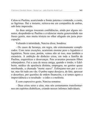 Francisco Cândido Xavier - Nosso Lar - pelo Espírito André Luiz   141




Calou-se Paulina, acariciando a fronte paterna e contendo, a custo,
as lágrimas. Daí a instante, retirava-me em companhia de ambas,
sob forte impressão.
     As duas amigas trocaram confidências, ainda por alguns mi-
nutos, despedindo-se Paulina a evidenciar muita generosidade nas
frases gentis, mas muita tristeza no olhar afogado em justa preo-
cupação.
     Voltando à intimidade, Narcisa disse, bondosa:
     – Os casos de herança, em regra, são extremamente compli-
cados. Com raras exceções, acarretam enorme peso a legadores e
legatários. Neste caso, porém, vemos não só isso, mas também a
eutanásia. A ambição do dinheiro criou, em toda a família de
Paulina, esquisitices e desavenças. Pais avarentos possuem filhos
esbanjadores. Fui a casa de nossa amiga, quando o irmão, o Edel-
berto, médico de aparência distinta, empregou, no genitor quase
moribundo, a chamada "morte suave". Esforçamo-nos por o evi-
tar, mas foi tudo em vão. O pobre rapaz desejava, de fato, apressar
o desenlace, por questões de ordem financeira, e aí temos agora a
imprevidência e o resultado - o ódio e a moléstia.
     E com expressivo gesto, Narcisa rematou:
     – Deus criou seres e céus, mas nós costumamos transformar-
nos em espíritos diabólicos, criando nossos infernos individuais.
 