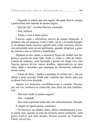 Francisco Cândido Xavier - Nosso Lar - pelo Espírito André Luiz   143




      – Segundo as ordens que nos regem, não pude fazê-lo, porque
a pobrezinha está rodeada de pontos negros.
      – Que me diz? - revidou Narcisa, assustada.
      – Sim, senhora.
      – Então, o caso é muito grave.
      Curioso, segui a enfermeira, através do campo enluarado. A
distância não era pequena. Lado a lado, via-se o arvoredo tranqüi-
lo do parque muito extenso, agitado pelo vento caricioso. Havía-
mos percorrido mais de um quilômetro, quando atingimos a gran-
de cancela a que se referira o trabalhador.
      Deparou-se-nos, então, a miserável figura da mulher que im-
plorava socorro do outro lado. Nada vi, senão o vulto da infeliz,
coberta de andrajos, rosto horrendo e pernas em chaga viva; mas
Narcisa parecia divisar outros detalhes, imperceptíveis ao meu
olhar, dado o assombro que estampou na fisionomia, ordinaria-
mente calma.
      – Filhos de Deus - bradou a mendiga ao avistar-nos -, dai-me
abrigo à alma cansada! Onde está o paraíso dos eleitos, para que
eu possa fruir a paz desejada.
      Aquela voz lamuriosa sensibilizava-me o coração. Narcisa,
por sua vez, mostrava-se comovida, mas falou em tom confiden-
cial:
      – Não está vendo os pontos negros?
      – Não - respondi.
      – Sua visão espiritual ainda não está suficientemente educada.
      E, depois de ligeira pausa, continuou:
      – Se estivesse em minhas mãos, abriria imediatamente a nos-
sa porta; mas, quando se trata de criaturas nestas condições, nada
posso resolver por mim mesma. Preciso recorrer ao Vigilante-
Chefe, em serviço.
 