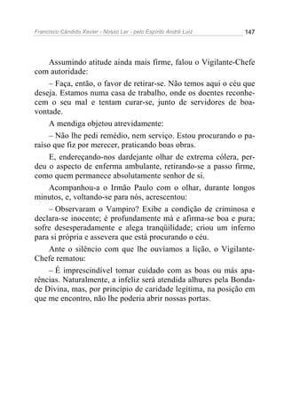Francisco Cândido Xavier - Nosso Lar - pelo Espírito André Luiz   147




     Assumindo atitude ainda mais firme, falou o Vigilante-Chefe
com autoridade:
     – Faça, então, o favor de retirar-se. Não temos aqui o céu que
deseja. Estamos numa casa de trabalho, onde os doentes reconhe-
cem o seu mal e tentam curar-se, junto de servidores de boa-
vontade.
     A mendiga objetou atrevidamente:
     – Não lhe pedi remédio, nem serviço. Estou procurando o pa-
raíso que fiz por merecer, praticando boas obras.
     E, endereçando-nos dardejante olhar de extrema cólera, per-
deu o aspecto de enferma ambulante, retirando-se a passo firme,
como quem permanece absolutamente senhor de si.
     Acompanhou-a o Irmão Paulo com o olhar, durante longos
minutos, e, voltando-se para nós, acrescentou:
     – Observaram o Vampiro? Exibe a condição de criminosa e
declara-se inocente; é profundamente má e afirma-se boa e pura;
sofre desesperadamente e alega tranqüilidade; criou um inferno
para si própria e assevera que está procurando o céu.
     Ante o silêncio com que lhe ouvíamos a lição, o Vigilante-
Chefe rematou:
     – É imprescindível tomar cuidado com as boas ou más apa-
rências. Naturalmente, a infeliz será atendida alhures pela Bonda-
de Divina, mas, por princípio de caridade legítima, na posição em
que me encontro, não lhe poderia abrir nossas portas.
 