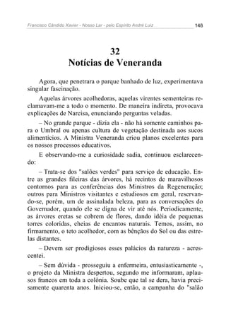 Francisco Cândido Xavier - Nosso Lar - pelo Espírito André Luiz   148




                              32
                    Notícias de Veneranda
     Agora, que penetrara o parque banhado de luz, experimentava
singular fascinação.
     Aquelas árvores acolhedoras, aquelas virentes sementeiras re-
clamavam-me a todo o momento. De maneira indireta, provocava
explicações de Narcisa, enunciando perguntas veladas.
     – No grande parque - dizia ela - não há somente caminhos pa-
ra o Umbral ou apenas cultura de vegetação destinada aos sucos
alimentícios. A Ministra Veneranda criou planos excelentes para
os nossos processos educativos.
     E observando-me a curiosidade sadia, continuou esclarecen-
do:
     – Trata-se dos "salões verdes" para serviço de educação. En-
tre as grandes fileiras das árvores, há recintos de maravilhosos
contornos para as conferências dos Ministros da Regeneração;
outros para Ministros visitantes e estudiosos em geral, reservan-
do-se, porém, um de assinalada beleza, para as conversações do
Governador, quando ele se digna de vir até nós. Periodicamente,
as árvores eretas se cobrem de flores, dando idéia de pequenas
torres coloridas, cheias de encantos naturais. Temos, assim, no
firmamento, o teto acolhedor, com as bênçãos do Sol ou das estre-
las distantes.
     – Devem ser prodigiosos esses palácios da natureza - acres-
centei.
     – Sem dúvida - prosseguiu a enfermeira, entusiasticamente -,
o projeto da Ministra despertou, segundo me informaram, aplau-
sos francos em toda a colônia. Soube que tal se dera, havia preci-
samente quarenta anos. Iniciou-se, então, a campanha do "salão
 